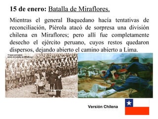 15 de enero: Batalla de Miraflores.
Mientras el general Baquedano hacía tentativas de
reconciliación, Piérola atacó de sorpresa una división
chilena en Miraflores; pero allí fue completamente
desecho el ejército peruano, cuyos restos quedaron
dispersos, dejando abierto el camino abierto a Lima.




                              Versión Chilena
 