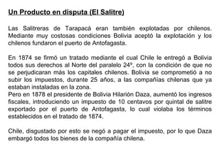 Un Producto en disputa (El Salitre)

Las Salitreras de Tarapacá eran también explotadas por chilenos.
Mediante muy costosas condiciones Bolivia aceptó la explotación y los
chilenos fundaron el puerto de Antofagasta.

En 1874 se firmó un tratado mediante el cual Chile le entregó a Bolivia
todos sus derechos al Norte del paralelo 24º, con la condición de que no
se perjudicaran más los capitales chilenos. Bolivia se comprometió a no
subir los impuestos, durante 25 años, a las compañías chilenas que ya
estaban instaladas en la zona.
Pero en 1878 el presidente de Bolivia Hilarión Daza, aumentó los ingresos
fiscales, introduciendo un impuesto de 10 centavos por quintal de salitre
exportado por el puerto de Antofagasta, lo cual violaba los términos
establecidos en el tratado de 1874.

Chile, disgustado por esto se negó a pagar el impuesto, por lo que Daza
embargó todos los bienes de la compañía chilena.
 