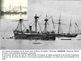 Los buques encargados de tal acción eran el Blanco Encalada, Pilcomayo, HUASCAR, Angamos, Matías
Cousiño, y las torpederas Janaqueo y Guacolda.
Al amanecer del día 9 de abril de 1880 entraba el Huascar al Callao escoltando a las lanchas torpederas
chilenas, con la misión de destruir a los buques peruanos Atahualpa y La Unión que se encontraban en el
lugar.
 