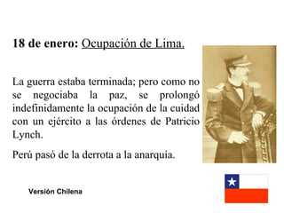 18 de enero: Ocupación de Lima.

La guerra estaba terminada; pero como no
se negociaba la paz, se prolongó
indefinidamente la ocupación de la cuidad
con un ejército a las órdenes de Patricio
Lynch.
Perú pasó de la derrota a la anarquía.


   Versión Chilena
 