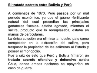 El tratado secreto entre Bolivia y Perú

A comienzos de 1870, Perú pasaba por un mal
período económico, ya que el guano -fertilizante
natural del cual procedían las principales
ganancias fiscales- estaba agotado, mientras el
salitre, producto que lo reemplazaba, estaba en
manos de particulares.
La única solución era eliminar a nuestro país como
competidor en la extracción del salitre, para
traspasar la propiedad de las salitreras al Estado y
poseer el monopolio.
Fue a raíz de esto que Perú y Bolivia firmaron un
tratado secreto ofensivo y defensivo contra
Chile, donde ambas naciones se apoyarían en
caso de guerra.
 