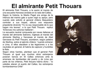El almirante Petit Thouars
El almirante Petit Thouars, a la sazón al mando de
una escuadra francesa anclada en la rada del Callao.
Según la historia, la Madre Paget era amiga de la
infancia del marino galo a quien rogó su apoyo, pero
cuando este solicitó al general chileno Baquedano
controlar a sus tropas, obtuvo una respuesta
prepotente diciendo “Yo no soy responsable de lo que
hagan mis leones”, a lo que Petit Thouars replicó
“Entonces mis cañones hablarán”.
La escuadra neutral compuesta por naves italianas al
mando del almirante Sabrano, inglesas al mando del
almirante Sterling y francesas al mando de Abel
Gervasse du Petit Thouars, acordaron, según palabra
de Sterling, sobre el ejército chileno: “cuando entraran
a Lima, si ellos atacaban a las legaciones o a los
neutrales en general, él habría de capturar y hundirles
la flota.
Según otras fuentes, plantean que el general Petit
Thouars al igual que muchos otros extranjeros
poseían barcos en El Callao entonces ante la
amenaza de bombardeo del puerto y de Lima por
parte de los chilenos, Petit thouars habría dicho : "si
ustedes atacan al puerto del Callao, los extranjeros
bombardeamos Chile"
 