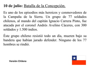 10 de julio: Batalla de la Concepción.
Es uno de los episodios más heroicos y conmovedores de
la Campaña de la Sierra. Un grupo de 77 soldados
chilenos, al mando del capitán Ignacio Carrera Pinto, fue
atacada por el coronel Andrés Avelino Cáceres, con 300
soldados y 1.500 indios.
Éste grupo chileno resistió todo un día, mueren bajo su
bandera que habían jurado defender. Ninguno de los 77
hombres se rindió.



   Versión Chilena
 