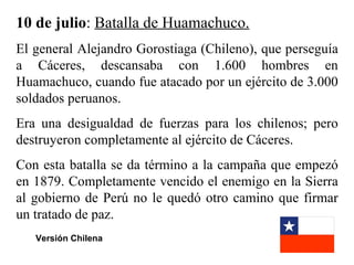 10 de julio: Batalla de Huamachuco.
El general Alejandro Gorostiaga (Chileno), que perseguía
a Cáceres, descansaba con 1.600 hombres en
Huamachuco, cuando fue atacado por un ejército de 3.000
soldados peruanos.
Era una desigualdad de fuerzas para los chilenos; pero
destruyeron completamente al ejército de Cáceres.
Con esta batalla se da término a la campaña que empezó
en 1879. Completamente vencido el enemigo en la Sierra
al gobierno de Perú no le quedó otro camino que firmar
un tratado de paz.
   Versión Chilena
 