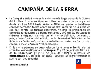 CAMPAÑA DE LA SIERRA
• La Campaña de la Sierra es la última y más larga etapa de la Guerra
  del Pacífico. Su nombre tiene relación con la sierra peruana, ya que
  desde abril de 1881 hasta junio de 1884, un grupo de batallones
  chilenos combatió fuertemente en las altas mesetas de la sierra de
  ese país contra las fuerzas contrarias. Ya bajo la presidencia de
  Domingo Santa María y durante tres años y dos meses, los soldados
  chilenos arriesgaron su vida por el triunfo definitivo de nuestro
  país; a esta fracción del ejército se le denominó “División de los
  Batallones Solitarios”, quienes combatieron contra las fuerzas del
  general peruano Andrés Avelino Cáceres.
• En la sierra peruana se desarrollaron los últimos enfrentamientos
  armados, como el Combate de Sangra (26 y 27 de junio de 1881), el
  de La Concepción (9 y 10 de julio de 1882) y la Batalla de
  Huamachuco (10 de julio de 1883). Después se logró terminar la
  guerra con dos acuerdos.

   Versión Chilena
 