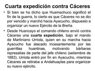 Cuarta expedición contra Cáceres
• Si bien se ha dicho que Huamachuco significó el
  fin de la guerra, lo cierto es que Cáceres no se dio
  por vencido y marchó hacia Ayacucho, dispuesto a
  organizar un nuevo Ejército de la Breña.
• Desde Huancayo el comando chileno envió contra
  Cáceres una cuarta expedición, bajo el mando
  de Martiniano Urriola, quien en su marcha hacia
  Ayacucho fue atacado incesantemente por las
  guerrillas    huantinas,      motivando     bárbaras
  represalias de parte del jefe chileno (setiembre de
  1883). Urriola entró por fin en Ayacucho, mientras
  Cáceres se retiraba a Andahuaylas para organizar
  su nuevo ejército.
 