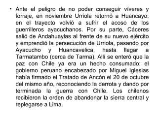 • Ante el peligro de no poder conseguir víveres y
  forraje, en noviembre Urriola retornó a Huancayo;
  en el trayecto volvió a sufrir el acoso de los
  guerrilleros ayacuchanos. Por su parte, Cáceres
  salió de Andahuaylas al frente de su nuevo ejército
  y emprendió la persecución de Urriola, pasando por
  Ayacucho y Huancavelica, hasta llegar a
  Tarmatambo (cerca de Tarma). Allí se enteró que la
  paz con Chile ya era un hecho consumado: el
  gobierno peruano encabezado por Miguel Iglesias
  había firmado el Tratado de Ancón el 20 de octubre
  del mismo año, reconociendo la derrota y dando por
  terminada la guerra con Chile. Los chilenos
  recibieron la orden de abandonar la sierra central y
  replegarse a Lima.
 