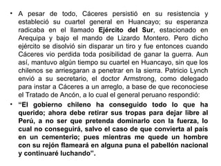 • A pesar de todo, Cáceres persistió en su resistencia y
  estableció su cuartel general en Huancayo; su esperanza
  radicaba en el llamado Ejército del Sur, estacionado en
  Arequipa y bajo el mando de Lizardo Montero. Pero dicho
  ejército se disolvió sin disparar un tiro y fue entonces cuando
  Cáceres vio perdida toda posibilidad de ganar la guerra. Aun
  así, mantuvo algún tiempo su cuartel en Huancayo, sin que los
  chilenos se arriesgaran a penetrar en la sierra. Patricio Lynch
  envió a su secretario, el doctor Armstrong, como delegado
  para instar a Cáceres a un arreglo, a base de que reconociese
  el Tratado de Ancón, a lo cual el general peruano respondió:
• “El gobierno chileno ha conseguido todo lo que ha
  querido; ahora debe retirar sus tropas para dejar libre al
  Perú, a no ser que pretenda dominarlo con la fuerza, lo
  cual no conseguirá, salvo el caso de que convierta al país
  en un cementerio; pues mientras me quede un hombre
  con su rejón flameará en alguna puna el pabellón nacional
  y continuaré luchando”.
 
