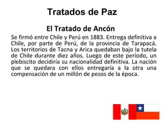 Tratados de Paz
              El Tratado de Ancón
Se firmó entre Chile y Perú en 1883. Entrega definitiva a
Chile, por parte de Perú, de la provincia de Tarapacá.
Los territorios de Tacna y Arica quedaban bajo la tutela
de Chile durante diez años. Luego de este período, un
plebiscito decidiría su nacionalidad definitiva. La nación
que se quedara con ellos entregaría a la otra una
compensación de un millón de pesos de la época.
 