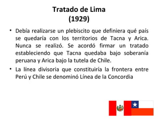 Tratado de Lima
                     (1929)
• Debía realizarse un plebiscito que definiera qué país
  se quedaría con los territorios de Tacna y Arica.
  Nunca se realizó. Se acordó firmar un tratado
  estableciendo que Tacna quedaba bajo soberanía
  peruana y Arica bajo la tutela de Chile.
• La línea divisoria que constituiría la frontera entre
  Perú y Chile se denominó Línea de la Concordia
 