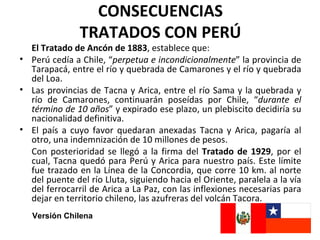 CONSECUENCIAS
               TRATADOS CON PERÚ
  El Tratado de Ancón de 1883, establece que:
• Perú cedía a Chile, “perpetua e incondicionalmente” la provincia de
  Tarapacá, entre el río y quebrada de Camarones y el río y quebrada
  del Loa.
• Las provincias de Tacna y Arica, entre el río Sama y la quebrada y
  río de Camarones, continuarán poseídas por Chile, “durante el
  término de 10 años” y expirado ese plazo, un plebiscito decidiría su
  nacionalidad definitiva.
• El país a cuyo favor quedaran anexadas Tacna y Arica, pagaría al
  otro, una indemnización de 10 millones de pesos.
  Con posterioridad se llegó a la firma del Tratado de 1929, por el
  cual, Tacna quedó para Perú y Arica para nuestro país. Este límite
  fue trazado en la Línea de la Concordia, que corre 10 km. al norte
  del puente del río Lluta, siguiendo hacia el Oriente, paralela a la vía
  del ferrocarril de Arica a La Paz, con las inflexiones necesarias para
  dejar en territorio chileno, las azufreras del volcán Tacora.
   Versión Chilena
 