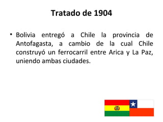 Tratado de 1904

• Bolivia entregó a Chile la provincia de
  Antofagasta, a cambio de la cual Chile
  construyó un ferrocarril entre Arica y La Paz,
  uniendo ambas ciudades.
 