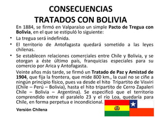 CONSECUENCIAS
           TRATADOS CON BOLIVIA
  En 1884, se firmó en Valparaíso un simple Pacto de Tregua con
  Bolivia, en el que se estipuló lo siguiente:
• La tregua será indefinida.
• El territorio de Antofagasta quedará sometido a las leyes
  chilenas.
• Se establecen relaciones comerciales entre Chile y Bolivia, y se
  otorgan a éste último país, franquicias especiales para su
  comercio por Arica y Antofagasta.
  Veinte años más tarde, se firmó un Tratado de Paz y Amistad de
  1904, que fija la frontera, que mide 800 km., la cual no se ciñe a
  ningún principio físico, pues va desde el hito Tripartito de Visviri
  (Chile – Perú – Bolivia), hasta el hito tripartito de Cerro Zapaleri
  Chile – Bolivia – Argentina). Se especificó que el territorio
  comprendido entre el paralelo 23 y el río Loa, quedaría para
  Chile, en forma perpetua e incondicional.
   Versión Chilena
 