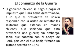 El comienzo de la Guerra
• El gobierno chileno se negó a pagar el
  impuesto que Daza había determinado,
  a lo que el presidente de Bolivia
  respondió con la orden de rematar las
  salitreras que estaban en manos
  chilenas, aun sabiendo que esto
  provocaría una guerra; sin embargo,
  sabía que contaba con el apoyo de
  Perú, país con el que había firmado un
  Tratado secreto en 1873.
 