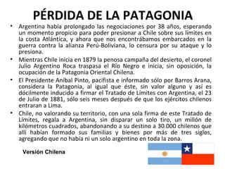 PÉRDIDA DE LA PATAGONIA
• Argentina había prolongado las negociaciones por 38 años, esperando
  un momento propicio para poder presionar a Chile sobre sus límites en
  la costa Atlántica, y ahora que nos encontrábamos embarcados en la
  guerra contra la alianza Perú-Boliviana, lo censura por su ataque y lo
  presiona.
• Mientras Chile inicia en 1879 la penosa campaña del desierto, el coronel
  Julio Argentino Roca traspasa el Río Negro e inicia, sin oposición, la
  ocupación de la Patagonia Oriental Chilena.
• El Presidente Aníbal Pinto, pacifista e informado sólo por Barros Arana,
  considera la Patagonia, al igual que éste, sin valor alguno y así es
  dócilmente inducido a firmar el Tratado de Límites con Argentina, el 23
  de Julio de 1881, sólo seis meses después de que los ejércitos chilenos
  entraran a Lima.
• Chile, no valorando su territorio, con una sola firma de este Tratado de
  Límites, regala a Argentina, sin disparar un solo tiro, un millón de
  kilómetros cuadrados, abandonando a su destino a 30.000 chilenos que
  allí habían formado sus familias y bienes por más de tres siglos,
  agregando que no había ni un solo argentino en toda la zona.

    Versión Chilena
 