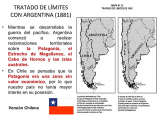 TRATADO DE LÍMITES
     CON ARGENTINA (1881)
•   Mientras se desarrollaba la
    guerra del pacífico, Argentina
    comenzó         a         realizar
    reclamaciones        territoriales
    sobre     la   Patagonia,       el
    Estrecho de Magallanes, el
    Cabo de Hornos y las islas
    australes.
•   En Chile se pensaba que la
    Patagonia era una zona sin
    valor económico, por lo que
    nuestro país no tenía mayor
    interés en su posesión.


    Versión Chilena
 