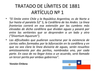 TRATADO DE LÍMITES DE 1881
             ARTÍCULO Nº 1
• “El límite entre Chile y la República Argentina, es de Norte a
  Sur hasta el paralelo 52° S, la Cordillera de los Andes. La línea
  fronteriza correrá en esa extensión por las cumbres más
  elevadas de dicha cordillera que dividan aguas y pasará por
  entre las vertientes que se desprenden a un lado y otro
  (“Divortium Aquorum”).
• Las dificultades que pudieran suscitarse por la existencia de
  ciertos valles formados por la bifurcación en la cordillera y en
  que no sea clara la línea divisoria de aguas, serán resueltos
  amistosamente por dos peritos, nombrados uno, por cada
  parte. En caso de no llegar éstos a un acuerdo, será llamado
  un tercer perito por ambos gobiernos”.

   Versión Chilena
 