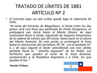 TRATADO DE LÍMITES DE 1881
             ARTÍCULO Nº 2
• El Estrecho bajo sus dos orillas quedó bajo la soberanía de
  Chile:
  “Al norte del Estrecho de Magallanes, el límite entre los dos
  países será una línea que partiendo de Punta Dungeness, se
  prolongará por tierra hasta el Monte Dinero; de aquí
  continuará hacia el Oeste, siguiendo las mayores elevaciones
  de la cadena de colinas que allí existe, hasta tocar en la altura
  del Monte Aymond. De este punto se prolongará la línea
  hasta la intersección del meridiano 70° W. con el paralelo 52°
  S. y de aquí seguirá al Oeste coincidiendo con este último
  paralelo hasta la “ divortia aquarum” de los Andes. Los
  territorios que queden al norte de la línea divisoria,
  pertenecerán a la República Argentina y a Chile, los que
  queden al Sur.”
   Versión Chilena
 