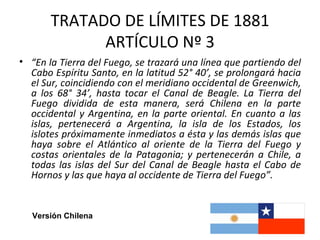 TRATADO DE LÍMITES DE 1881
             ARTÍCULO Nº 3
• “En la Tierra del Fuego, se trazará una línea que partiendo del
  Cabo Espíritu Santo, en la latitud 52° 40’, se prolongará hacia
  el Sur, coincidiendo con el meridiano occidental de Greenwich,
  a los 68° 34’, hasta tocar el Canal de Beagle. La Tierra del
  Fuego dividida de esta manera, será Chilena en la parte
  occidental y Argentina, en la parte oriental. En cuanto a las
  islas, pertenecerá a Argentina, la isla de los Estados, los
  islotes próximamente inmediatos a ésta y las demás islas que
  haya sobre el Atlántico al oriente de la Tierra del Fuego y
  costas orientales de la Patagonia; y pertenecerán a Chile, a
  todas las islas del Sur del Canal de Beagle hasta el Cabo de
  Hornos y las que haya al occidente de Tierra del Fuego”.


   Versión Chilena
 
