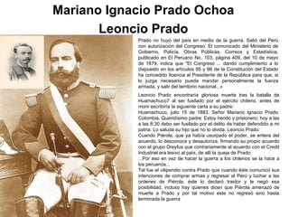 Mariano Ignacio Prado Ochoa
       Leoncio Prado
            Prado no huyó del país en medio de la guerra. Salió del Perú
            con autorización del Congreso. El comunicado del Ministerio de
            Gobierno, Policía, Obras Públicas, Correos y Estadística,
            publicado en El Peruano No. 103, página 409, del 10 de mayo
            de 1879, indica que "El Congreso ... dando cumplimiento a lo
            dispuesto en los artículos 95 y 96 de la Constitución del Estado
            ha concedido licencia al Presidente de la República para que, si
            lo juzga necesario pueda mandar personalmente la fuerza
            armada, y salir del territorio nacional...«
            Leoncio Prado encontraría gloriosa muerte tras la batalla de
            Huamachuco7 al ser fusilado por el ejército chileno, antes de
            morir escribiría la siguiente carta a su padre:
            Huamachuco, julio 15 de 1883. Señor Mariano Ignacio Prado.
            Colombia. Queridísimo padre: Estoy herido y prisionero; hoy a las
            a las 8:30 debo ser fusilado por el delito de haber defendido a mi
            patria. Lo saluda su hijo que no lo olvida. Leoncio Prado.
            Cuando Piérola, que ya había usurpado el poder, se entera del
            acuerdo, lo desconoce y desautoriza, firmando su propio acuerdo
            con el grupo Dreyfus que contrariamente al acuerdo con el Credit
            Industriel era lesivo al país, de allí la queja de Prado:
            ...Por eso en vez de hacer la guerra a los chilenos se la hace a
            los peruanos...
            Tal fue el vilipendio contra Prado que cuando éste comunicó sus
            intenciones de comprar armas y regresar al Perú y luchar a las
            ordenes de Piérola, éste lo declaró traidor y le negó esa
            posibilidad, incluso hay quienes dicen que Piérola amenazó de
            muerte a Prado y por tal motivo este no regresó sino hasta
            terminada la guerra
 