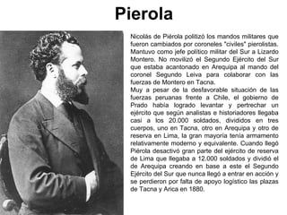 Pierola
 Nicolás de Piérola politizó los mandos militares que
 fueron cambiados por coroneles "civiles" pierolistas.
 Mantuvo como jefe político militar del Sur a Lizardo
 Montero. No movilizó el Segundo Ejército del Sur
 que estaba acantonado en Arequipa al mando del
 coronel Segundo Leiva para colaborar con las
 fuerzas de Montero en Tacna.
 Muy a pesar de la desfavorable situación de las
 fuerzas peruanas frente a Chile, el gobierno de
 Prado había logrado levantar y pertrechar un
 ejército que según analistas e historiadores llegaba
 casi a los 20.000 soldados, divididos en tres
 cuerpos, uno en Tacna, otro en Arequipa y otro de
 reserva en Lima, la gran mayoría tenía armamento
 relativamente moderno y equivalente. Cuando llegó
 Piérola desactivó gran parte del ejército de reserva
 de Lima que llegaba a 12.000 soldados y dividió el
 de Arequipa creando en base a este el Segundo
 Ejército del Sur que nunca llegó a entrar en acción y
 se perdieron por falta de apoyo logístico las plazas
 de Tacna y Arica en 1880.
 