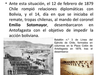 • Ante esta situación, el 12 de febrero de 1879
  Chile rompió relaciones diplomáticas con
  Bolivia, y el 14, día en que se iniciaba el
  remate, tropas chilenas, al mando del coronel
  Emilio Sotomayor, desembarcaron en
  Antofagasta con el objetivo de impedir la
  acción boliviana.
                          Batallón n.º 3 de Línea       del
                          Ejército de Chile, formados   en
                          columnas en la Plaza Colón    de
                          Antofagasta en 1879, tras      el
                          desembarco
 