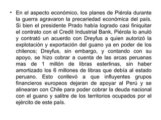 • En el aspecto económico, los planes de Piérola durante
  la guerra agravaron la precariedad económica del país.
  Si bien el presidente Prado había logrado casi finiquitar
  el contrato con el Credit Industrial Bank, Piérola lo anuló
  y contrató un acuerdo con Dreyfus a quien autorizó la
  explotación y exportación del guano ya en poder de los
  chilenos; Dreyfus, sin embargo, y contando con su
  apoyo, se hizo cobrar a cuenta de las arcas peruanas
  mas de 1 millón de libras esterlinas, sin haber
  amortizado los 6 millones de libras que debía al estado
  peruano. Esto conllevó a que influyentes grupos
  financieros europeos dejaran de apoyar al Perú y se
  alinearan con Chile para poder cobrar la deuda nacional
  con el guano y salitre de los territorios ocupados por el
  ejército de este país.
 