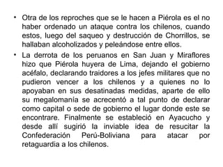 • Otra de los reproches que se le hacen a Piérola es el no
  haber ordenado un ataque contra los chilenos, cuando
  estos, luego del saqueo y destrucción de Chorrillos, se
  hallaban alcoholizados y peleándose entre ellos.
• La derrota de los peruanos en San Juan y Miraflores
  hizo que Piérola huyera de Lima, dejando el gobierno
  acéfalo, declarando traidores a los jefes militares que no
  pudieron vencer a los chilenos y a quienes no lo
  apoyaban en sus desatinadas medidas, aparte de ello
  su megalomanía se acrecentó a tal punto de declarar
  como capital o sede de gobierno el lugar donde este se
  encontrare. Finalmente se estableció en Ayacucho y
  desde allí sugirió la inviable idea de resucitar la
  Confederación      Perú-Boliviana    para    atacar    por
  retaguardia a los chilenos.
 