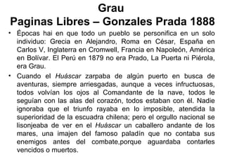 Grau
Paginas Libres – Gonzales Prada 1888
• Épocas hai en que todo un pueblo se personifica en un solo
  individuo: Grecia en Alejandro, Roma en César, España en
  Carlos V, Inglaterra en Cromwell, Francia en Napoleón, América
  en Bolívar. El Perú en 1879 no era Prado, La Puerta ni Piérola,
  era Grau.
• Cuando el Huáscar zarpaba de algún puerto en busca de
  aventuras, siempre arriesgadas, aunque a veces infructuosas,
  todos volvían los ojos al Comandante de la nave, todos le
  seguían con las alas del corazón, todos estaban con él. Nadie
  ignoraba que el triunfo rayaba en lo imposible, atendida la
  superioridad de la escuadra chilena; pero el orgullo nacional se
  lisonjeaba de ver en el Huáscar un caballero andante de los
  mares, una imajen del famoso paladín que no contaba sus
  enemigos antes del combate,porque aguardaba contarles
  vencidos o muertos.
 