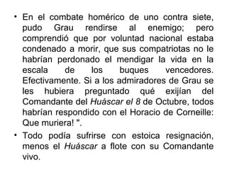 • En el combate homérico de uno contra siete,
  pudo Grau rendirse al enemigo; pero
  comprendió que por voluntad nacional estaba
  condenado a morir, que sus compatriotas no le
  habrían perdonado el mendigar la vida en la
  escala    de     los     buques    vencedores.
  Efectivamente. Si a los admiradores de Grau se
  les hubiera preguntado qué exijían del
  Comandante del Huáscar el 8 de Octubre, todos
  habrían respondido con el Horacio de Corneille:
  Que muriera! ".
• Todo podía sufrirse con estoica resignación,
  menos el Huáscar a flote con su Comandante
  vivo.
 