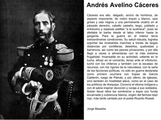 Andrés Avelino Cáceres
Cáceres era alto, delgado, ancho de hombros, de
aspecto imponente, de rostro enjuto y blanco, ojos
grises y casi negros y una permanente cicatriz en el
párpado derecho, cabello castaño, largo, poblado y
entrecano y espesas patillas "a la austriaca", pues se
afeitaba la barba desde el labio inferior hasta la
garganta. Para la guerra en el interior tenía
extraordinarias condiciones. Su salud robusta, lograba
soportar las incesantes marchas a través de largas
distancias por cordilleras, desiertos, quebradas y
barrancos, así como las peores privaciones, y por ella
llegó a veces a alimentarse con la más extrema
frugalidad. Incansable en su actividad, valiente en la
lucha, eficaz en el comando, tenaz ante el infortunio,
luchó con los chilenos y también con la escasez de
recursos, con los rigores de la naturaleza, con la saña
de las facciones políticas, no sólo en guerra declarada
como primero ocurriera con tropas de García
Calderón, luego de Piérola, y por último, de Iglesias,
sino también en hostilidad aleve, como en el caso de
los políticos de Arequipa. Conocía el idioma indígena y
con él sabía inspirar devoción y coraje a sus soldados.
Solían llevar ellos los sombreros o kepis con funda
encarnada y cubrenuca blanca, origen del famoso kepí
rojo, más tarde cantado por el poeta Ricardo Rossel.


Jorge Basadre
 