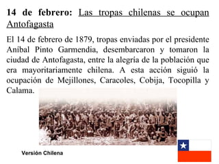 14 de febrero: Las tropas chilenas se ocupan
Antofagasta
El 14 de febrero de 1879, tropas enviadas por el presidente
Aníbal Pinto Garmendia, desembarcaron y tomaron la
ciudad de Antofagasta, entre la alegría de la población que
era mayoritariamente chilena. A esta acción siguió la
ocupación de Mejillones, Caracoles, Cobija, Tocopilla y
Calama.




    Versión Chilena
 