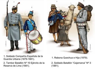 1. Soldado Compañía Española de la
                                          1. Rabona Quechua e Hija (1879).
Guardia Urbana (1879-1881).
2. Tambor Batallón Nº 10 Ejército de la   2. Soldado Batallón “Cajamarca” Nº 3
Reserva de Lima (1881).                   (1881).
 