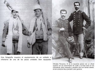 Esta fotografia muestra el equipamiento de un soldado e
infanteria de una de las pocas unidades bien equipadas

                                                          Oficiales Peruanos. El de la izquierda parece ser un oficial
                                                          superior por los entorchados de cuello y la linea extra en las
                                                          charreteras, lleva chaqueta y pantalon azul con banda celeste,
                                                          el de la derecha lleva pantalon color garance
 