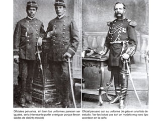 Oficiales peruanos. sin bien los uniformes parecen ser Oficial peruano con su uniforme de gala en una foto de
iguales, seria interesante poder averiguar porque llevan estudio. Ver las botas que son un modelo muy raro tipo
sables de distinto modelo                                acordeon en la caña
 
