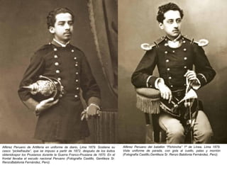 Alférez Peruano de Artillería en uniforme de diario, Lima 1879. Sostiene su      Alférez Peruano del batallón “Pichincha” 1º de Línea, Lima 1879.
casco “pickelhaube”, que se impuso a partir de 1872, después de los éxitos       Viste uniforme de parada, con gola al cuello, palas y morrión
obtenidospor los Prusianos durante la Guerra Franco-Prusiana de 1870. En el      (Fotografía Castillo,Gentileza Sr. Renzo Babilonia Fernández, Perú).
frontal llevaba el escudo nacional Peruano (Fotografía Castillo, Gentileza Sr.
RenzoBabilonia Fernández, Perú).
 