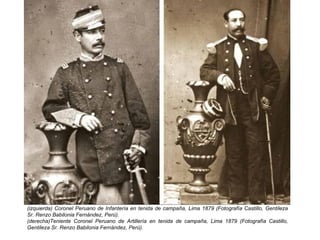 (izquierda) Coronel Peruano de Infantería en tenida de campaña, Lima 1879 (Fotografía Castillo, Gentileza
Sr. Renzo Babilonia Fernández, Perú).
(derecha)Teniente Coronel Peruano de Artillería en tenida de campaña, Lima 1879 (Fotografía Castillo,
Gentileza Sr. Renzo Babilonia Fernández, Perú).
 