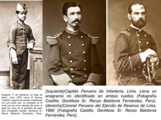 (Izquierda)Capitán Peruano de Infantería, Lima. Lleva un
Sargento 1º de Infantería, en traje de
diario, Lima 1879. Lleva la famosa          anagrama no identificado en ambos cuellos (Fotografía
“cristina”, especie de bonete cuadrilongo
con una borla roja. La chaqueta es la
                                            Castillo, Gentileza Sr. Renzo Babilonia Fernández, Perú).
corta con los vivos celestes del arma, al
igual los vivos en el pantalón de paño
                                            (derecha)Coronel Peruano del Ejército de Reserva de Lima,
azul (Fotografía Castillo, Gentileza Sr.    1880 (Fotografía Castillo, Gentileza Sr. Renzo Babilonia
Renzo Babilonia Fernández, Perú).
                                            Fernández, Perú).
 