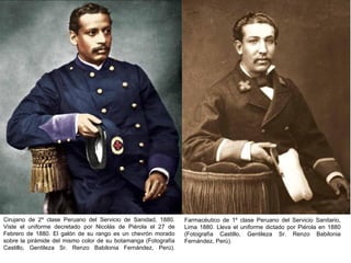 Cirujano de 2º clase Peruano del Servicio de Sanidad, 1880.     Farmacéutico de 1º clase Peruano del Servicio Sanitario,
Viste el uniforme decretado por Nicolás de Piérola el 27 de     Lima 1880. Lleva el uniforme dictado por Piérola en 1880
Febrero de 1880. El galón de su rango es un chevrón morado      (Fotografía Castillo, Gentileza Sr. Renzo Babilonia
sobre la pirámide del mismo color de su botamanga (Fotografía   Fernández, Perú).
Castillo, Gentileza Sr. Renzo Babilonia Fernández, Perú).
 