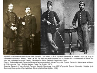 Izquierda: Coroneles del Ejército de línea Peruano, Lima 1880. El de la izquierda pertenece al batallón “Piura” Nº 67 y su
compañero al batallón “Manco Capac” Nº 81. Se aprecian perfectamente sus morriones Ros con la estrella al frente; los
vivos son celestes (Fotografía Castillo, Gentileza Sr. Renzo Babilonia Fernández, Perú).
Centro: Teniente Peruano Benjamín Vegas del arma de Artillería, Lima (Fotografía Courret. Narración Histórica de la Guerra
de Chile contra el Perú y Bolivia, Mariano Felipe Paz Soldán, 1979).
Derecha: Sargento 1º de Infantería Peruano Ascanio Hinostroza, Lima 1881 (Fotografía Courret. Narración Histórica de la
Guerra de Chile contra el Perú y Bolivia, Mariano Felipe Paz Soldán, 1979).
 