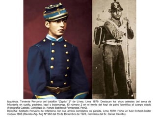 Izquierda: Teniente Peruano del batallón “Zepita” 2º de Línea, Lima 1879. Destacan los vivos celestes del arma de
Infantería en cuello, pechera, kepí y botamanga. El número 2 en el frente del kepí de paño identifica al cuerpo citado
(Fotografía Castillo, Gentileza Sr. Renzo Babilonia Fernández, Perú).
Derecha: Soldado Peruano de Infantería con sus arreos completos de parada, Lima 1879. Porta un fusil Enfield-Snider
modelo 1866 (Revista Zig- Zag Nº 982 del 15 de Diciembre de 1923, Gentileza del Sr. Daniel Castillo).
 