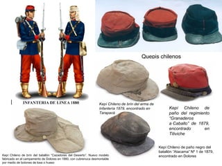 Quepis chilenos




                                                                 Kepí Chileno de brín del arma de
                                                                 Infantería 1879, encontrado en           Kepí Chileno de
                                                                 Tarapacá                                 paño del regimiento
                                                                                                          “Granaderos
                                                                                                          a Caballo” de 1879,
                                                                                                          encontrado       en
                                                                                                          Tiliviche


                                                                                                    Kepí Chileno de paño negro del
                                                                                                    batallón “Atacama” Nº 1 de 1879,
Kepí Chileno de brín del batallón “Cazadores del Desierto”. Nuevo modelo                            encontrado en Dolores
fabricado en el campamento de Dolores en 1880, con cubrenuca desmontable
por medio de botones de losa o hueso
 
