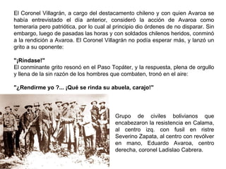 El Coronel Villagrán, a cargo del destacamento chileno y con quien Avaroa se
había entrevistado el día anterior, consideró la acción de Avaroa como
temeraria pero patriótica, por lo cual al principio dio órdenes de no disparar. Sin
embargo, luego de pasadas las horas y con soldados chilenos heridos, conminó
a la rendición a Avaroa. El Coronel Villagrán no podía esperar más, y lanzó un
grito a su oponente:

"¡Ríndase!"
El conminante grito resonó en el Paso Topáter, y la respuesta, plena de orgullo
y llena de la sin razón de los hombres que combaten, tronó en el aire:

"¿Rendirme yo ?... ¡Qué se rinda su abuela, carajo!"




                                          Grupo de civiles bolivianos que
                                          encabezaron la resistencia en Calama,
                                          al centro izq. con fusil en ristre
                                          Severino Zapata, al centro con revólver
                                          en mano, Eduardo Avaroa, centro
                                          derecha, coronel Ladislao Cabrera.
 