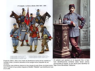 El ejercito chileno, utilizo como medio de identificacion tactica de las unidades en         El soldado que aparece en la siguiente foto, si bien
combate cintas y numeros colocados en las mangas de las chaquetas de uso                     luce identificaciones similares estas tienen menos
corriente.-                                                                                  pronunciado el angulo, lo que servia para identificar al
en el primer caso podemos observar en las mangas de este oficial, el simbolo tactico         Rgto Civico Movilizado "Atacama“
de la 2º Division al que estaba integrado el Batallon "Melipilla" cuya identificacion luce
en el cuello
 
