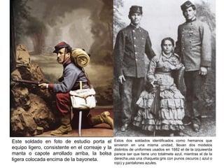 Este soldado en foto de estudio porta el         Estos dos soldados identificados como hemanos que
                                                 sirvieron en una misma unidad, llevan dos modelos
equipo ligero, consistente en el correaje y la   distintos de uniformes usados en 1882 el de la izquieerda
manta o capote arrollado arriba, la bolsa        parece ser que tiene uno totalmete azul, mientras el de la
ligera colocada encima de la bayoneta.           derecha,usa una chaqueta gris con punos oscuros ( azul o
                                                 rojo) y pantalones azules.
 