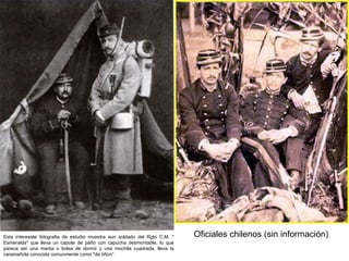 Esta interesate fotografia de estudio muestra aun soldado del Rgto C.M. "   Oficiales chilenos (sin información)
Esmeralda" que lleva un capote de paño con capucha desmontable, lo que
parece ser una manta o bolsa de dormir y una mochila cuadrada, lleva la
caramañola conocida comunmente como "de riñon“
 
