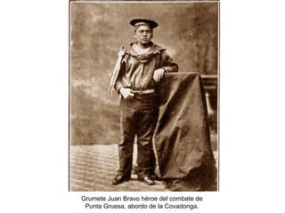 Grumete Juan Bravo héroe del combate de
 Punta Gruesa, abordo de la Covadonga.
 