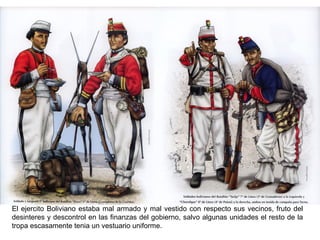 El ejercito Boliviano estaba mal armado y mal vestido con respecto sus vecinos, fruto del
desinteres y descontrol en las finanzas del gobierno, salvo algunas unidades el resto de la
tropa escasamente tenia un vestuario uniforme.
 