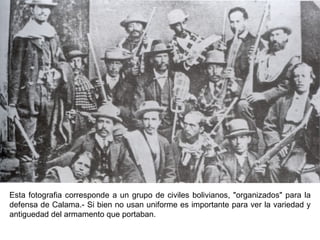 Esta fotografia corresponde a un grupo de civiles bolivianos, "organizados" para la
defensa de Calama.- Si bien no usan uniforme es importante para ver la variedad y
antiguedad del armamento que portaban.
 