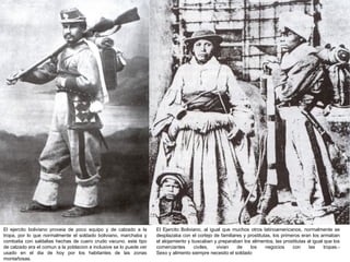 El ejercito boliviano proveia de poco equipo y de calzado a la       El Ejercito Boliviano, al igual que muchos otros latinoamericanos, normalmente se
tropa, por lo que normalmente el soldado boliviano, marchaba y       desplazaba con el cortejo de familiares y prostitutas, los primeros eran los armaban
combatia con saldalias hechas de cuero crudo vacuno. este tipo       el alojamiento y buscaban y preparaban los alimentos, las prostitutas al igual que los
de calzado era el comun a la poblacion e inclusive se lo puede ver   comerciantes      civiles,   vivian  de    los     negocios     con    las     tropas.-
usado en el dia de hoy por los habitantes de las zonas               Sexo y alimento siempre necesito el soldado
montañosas.
 